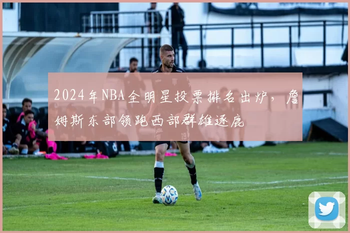 2024年NBA全明星投票排名出炉，詹姆斯东部领跑西部群雄逐鹿