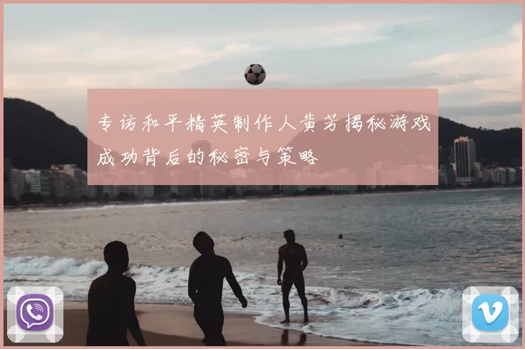 专访和平精英制作人黄芳揭秘游戏成功背后的秘密与策略