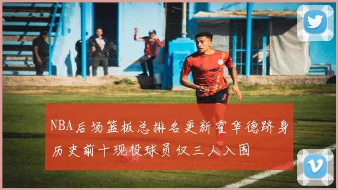 NBA后场篮板总排名更新霍华德跻身历史前十现役球员仅三人入围