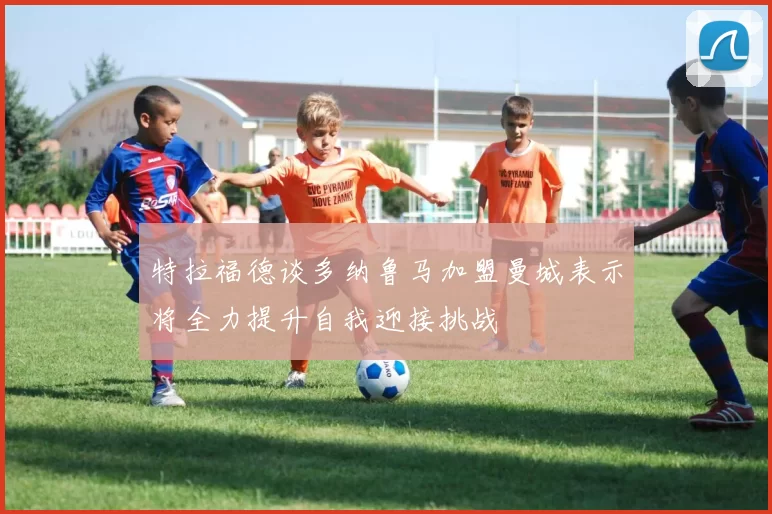 特拉福德谈多纳鲁马加盟曼城表示将全力提升自我迎接挑战