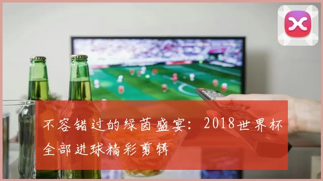 不容错过的绿茵盛宴：2018世界杯全部进球精彩剪辑