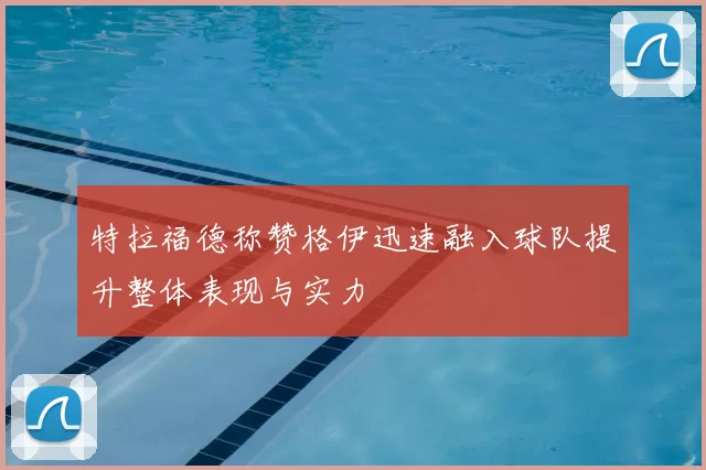 特拉福德称赞格伊迅速融入球队提升整体表现与实力