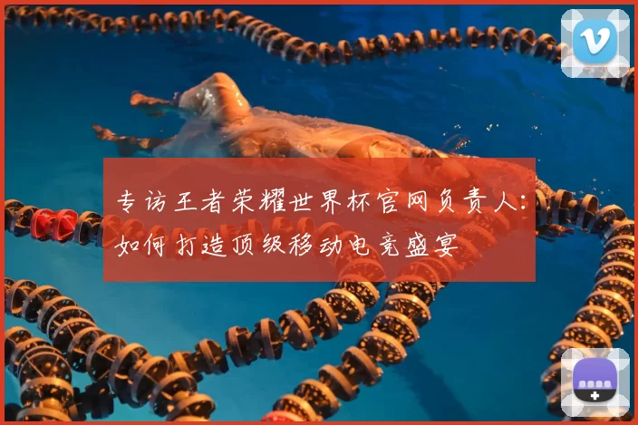 专访王者荣耀世界杯官网负责人：如何打造顶级移动电竞盛宴