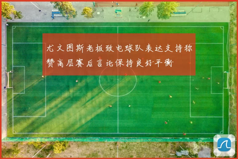 尤文图斯老板致电球队表达支持称赞高层赛后言论保持良好平衡