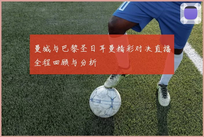 曼城与巴黎圣日耳曼精彩对决直播全程回顾与分析