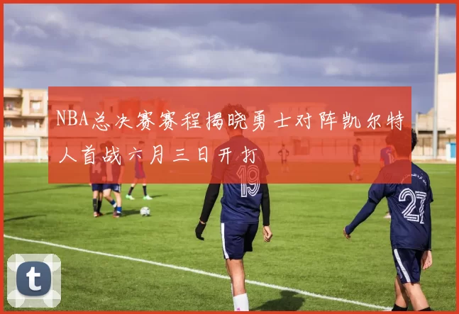 NBA总决赛赛程揭晓勇士对阵凯尔特人首战六月三日开打