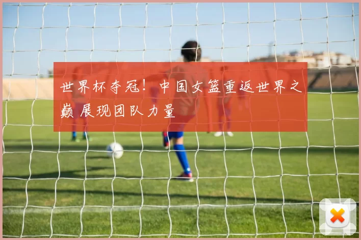 世界杯夺冠！中国女篮重返世界之巅 展现团队力量