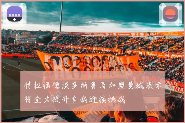 特拉福德谈多纳鲁马加盟曼城表示将全力提升自我迎接挑战