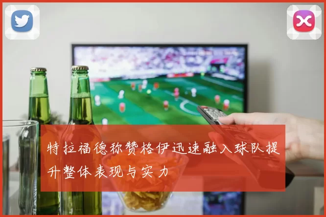 特拉福德称赞格伊迅速融入球队提升整体表现与实力