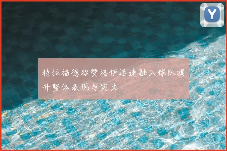特拉福德称赞格伊迅速融入球队提升整体表现与实力
