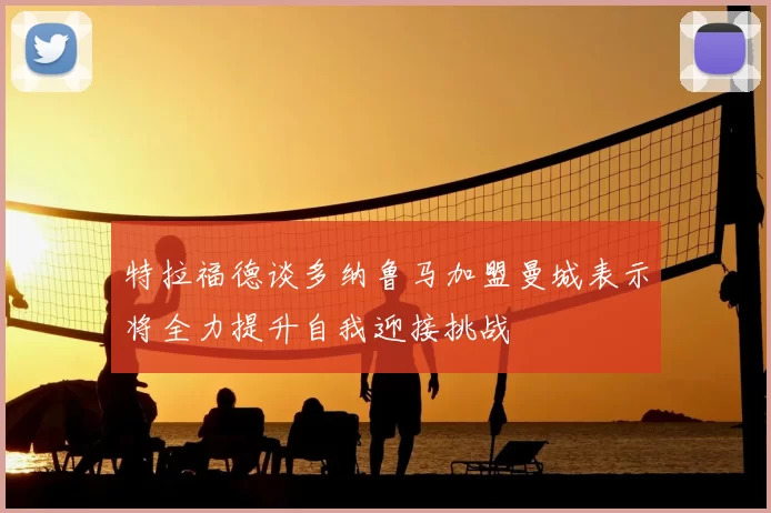 特拉福德谈多纳鲁马加盟曼城表示将全力提升自我迎接挑战