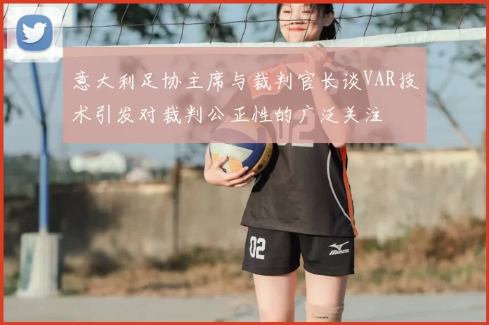 意大利足协主席与裁判官长谈VAR技术引发对裁判公正性的广泛关注