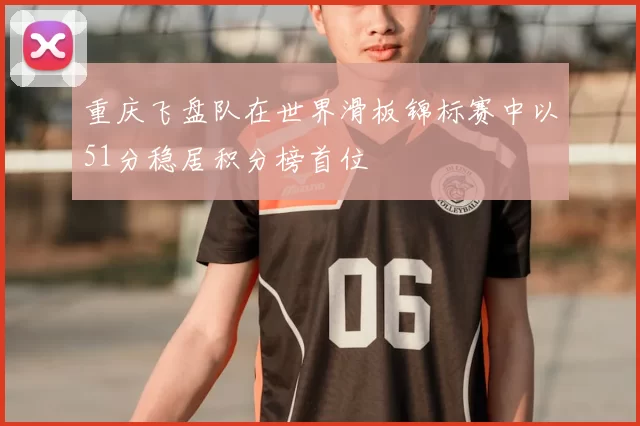 重庆飞盘队在世界滑板锦标赛中以51分稳居积分榜首位