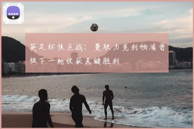 英足杯焦点战：曼联力克利物浦晋级下一轮收获关键胜利
