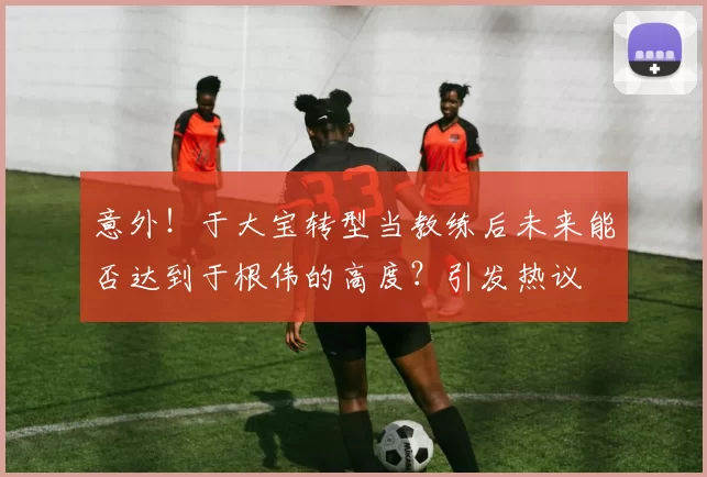 意外！于大宝转型当教练后未来能否达到于根伟的高度？引发热议