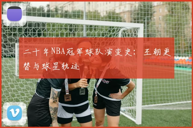 二十年NBA冠军球队演变史:王朝更替与球星轨迹