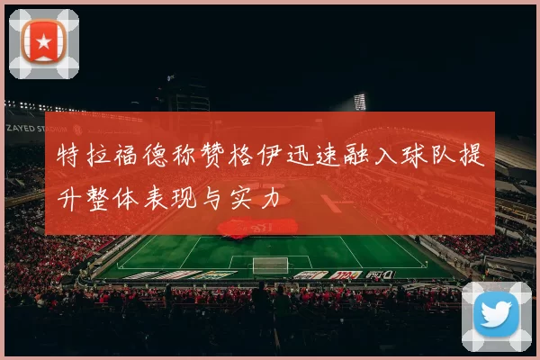 特拉福德称赞格伊迅速融入球队提升整体表现与实力