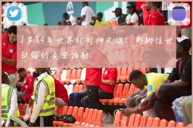 J罗14年世界杯封神之战：那脚惊世骇俗的凌空抽射