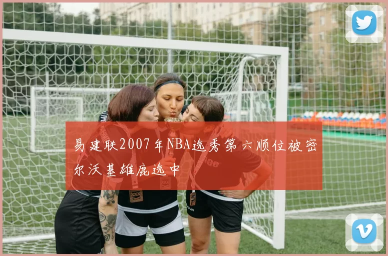 易建联2007年NBA选秀第六顺位被密尔沃基雄鹿选中