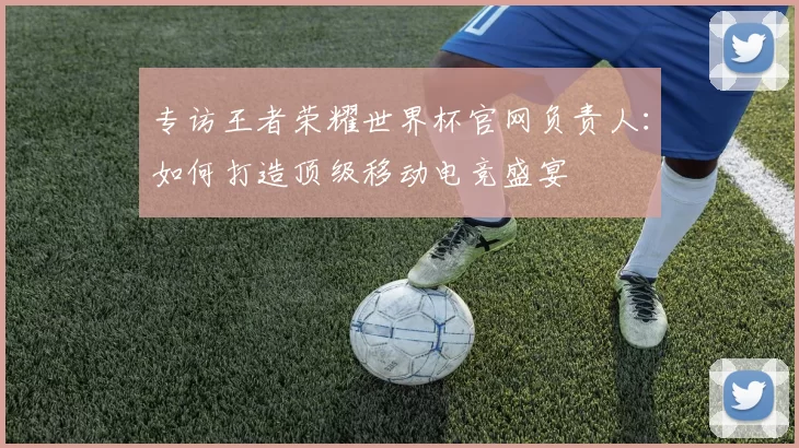 专访王者荣耀世界杯官网负责人：如何打造顶级移动电竞盛宴