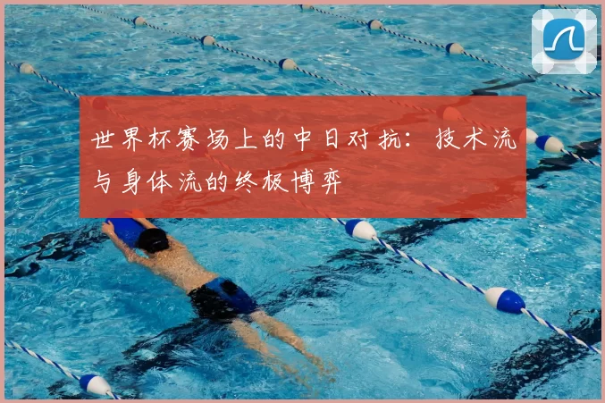 世界杯赛场上的中日对抗：技术流与身体流的终极博弈