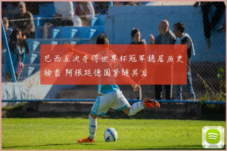 巴西五次夺得世界杯冠军稳居历史榜首 阿根廷德国紧随其后