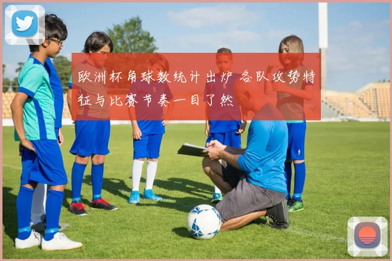 欧洲杯角球数统计出炉 各队攻势特征与比赛节奏一目了然