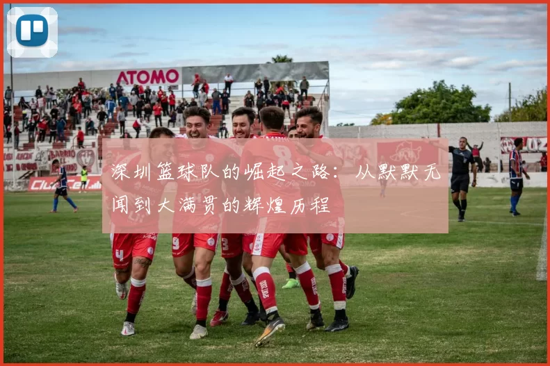 深圳篮球队的崛起之路：从默默无闻到大满贯的辉煌历程