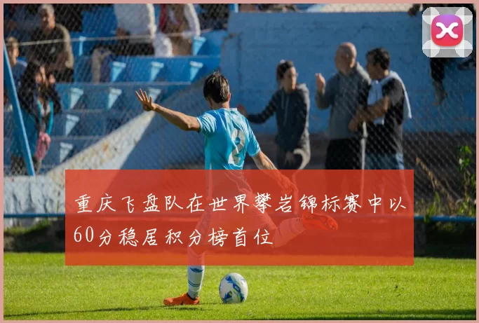 重庆飞盘队在世界攀岩锦标赛中以60分稳居积分榜首位