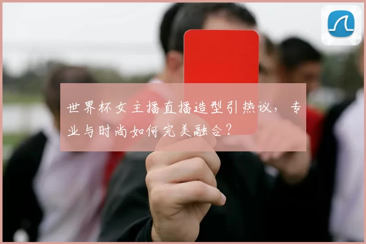 世界杯女主播直播造型引热议，专业与时尚如何完美融合？