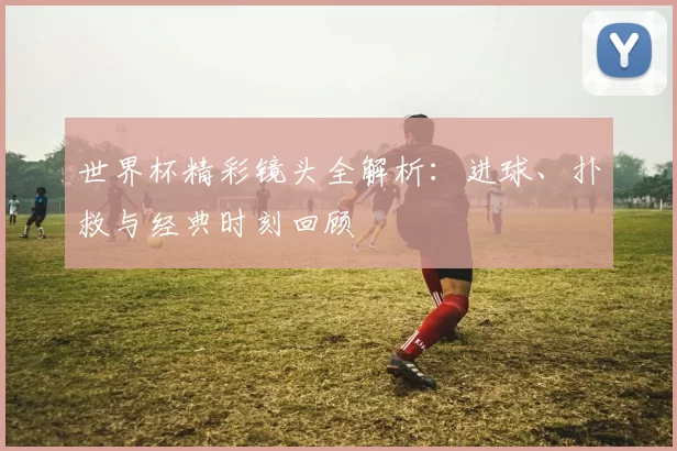 世界杯精彩镜头全解析：进球、扑救与经典时刻回顾