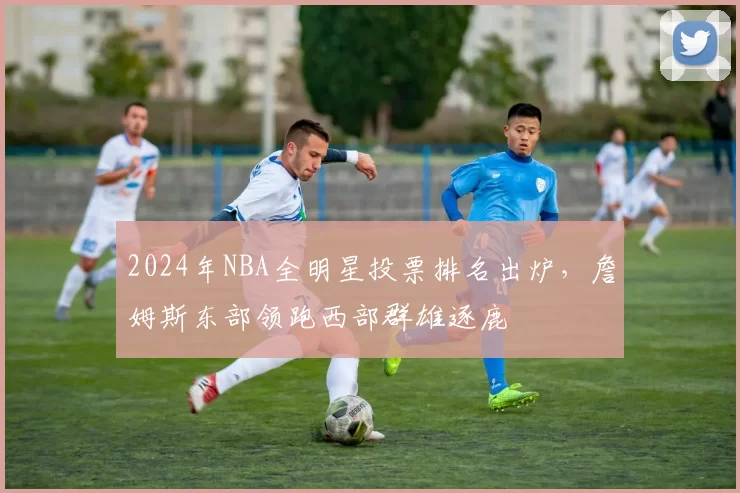 2024年NBA全明星投票排名出炉，詹姆斯东部领跑西部群雄逐鹿