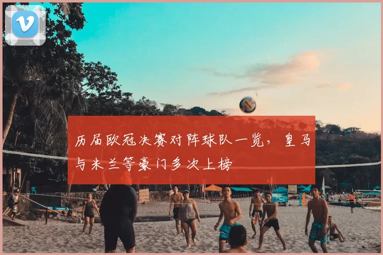 历届欧冠决赛对阵球队一览,皇马与米兰等豪门多次上榜