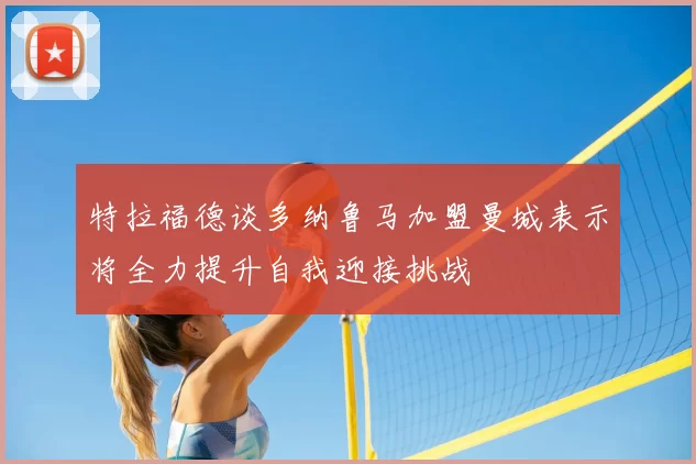 特拉福德谈多纳鲁马加盟曼城表示将全力提升自我迎接挑战