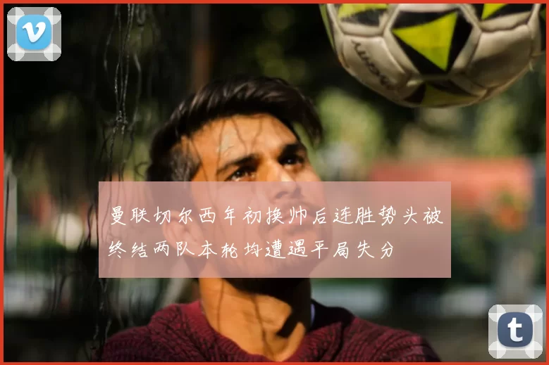 曼联切尔西年初换帅后连胜势头被终结两队本轮均遭遇平局失分