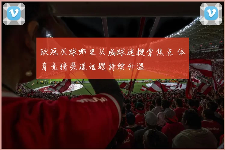 欧冠买球哪里买成球迷搜索焦点 体育竞猜渠道话题持续升温