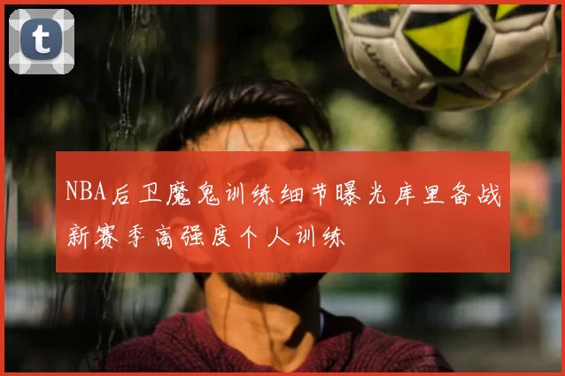 NBA后卫魔鬼训练细节曝光库里备战新赛季高强度个人训练