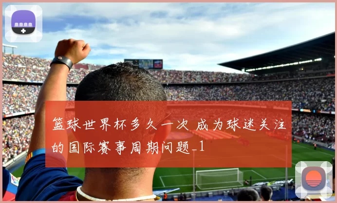 篮球世界杯多久一次 成为球迷关注的国际赛事周期问题_1
