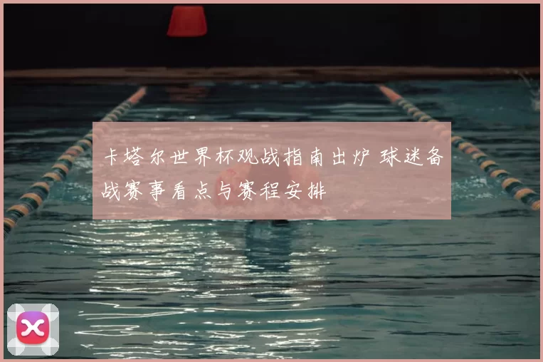 卡塔尔世界杯观战指南出炉 球迷备战赛事看点与赛程安排